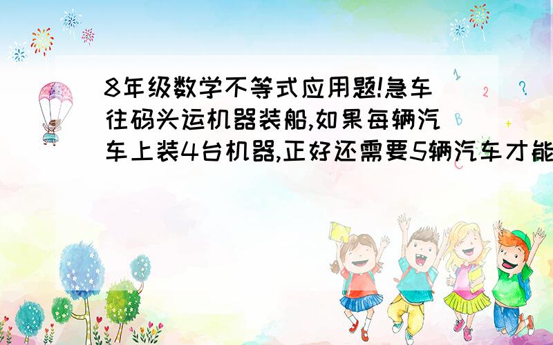 8年级数学不等式应用题!急车往码头运机器装船,如果每辆汽车上装4台机器,正好还需要5辆汽车才能装完,如果每辆汽车上装8台机器,则有一辆汽车装不满,试问机器共有多少台,汽车共有多少辆?