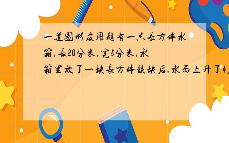 一道图形应用题有一只长方体水箱,长20分米,宽5分米,水箱里放了一块长方体铁块后,水面上升了4厘米,已知铁块长和宽都是40厘米,求铁块的高?