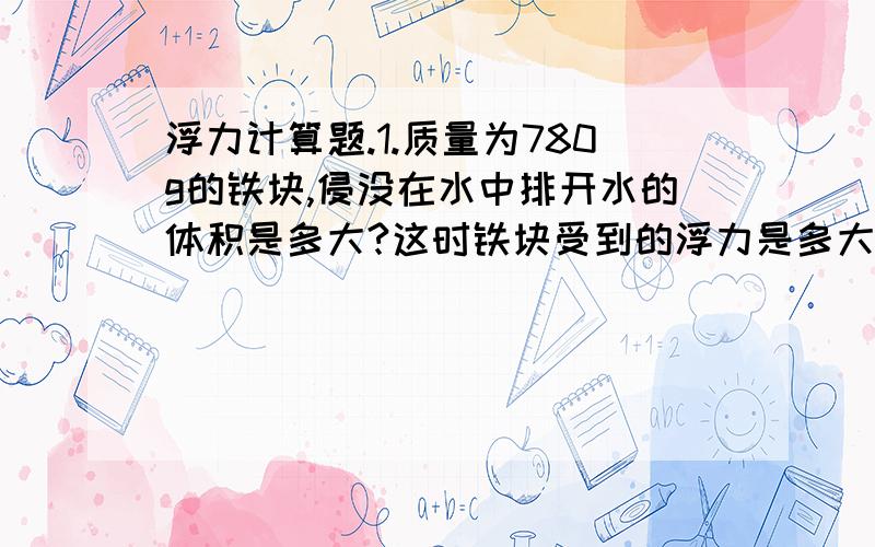 浮力计算题.1.质量为780g的铁块,侵没在水中排开水的体积是多大?这时铁块受到的浮力是多大?(铁的密度为7.8×10^3kg/立方米)要写过程!~~要有格式,已知: 依据什么公式: 解:答: