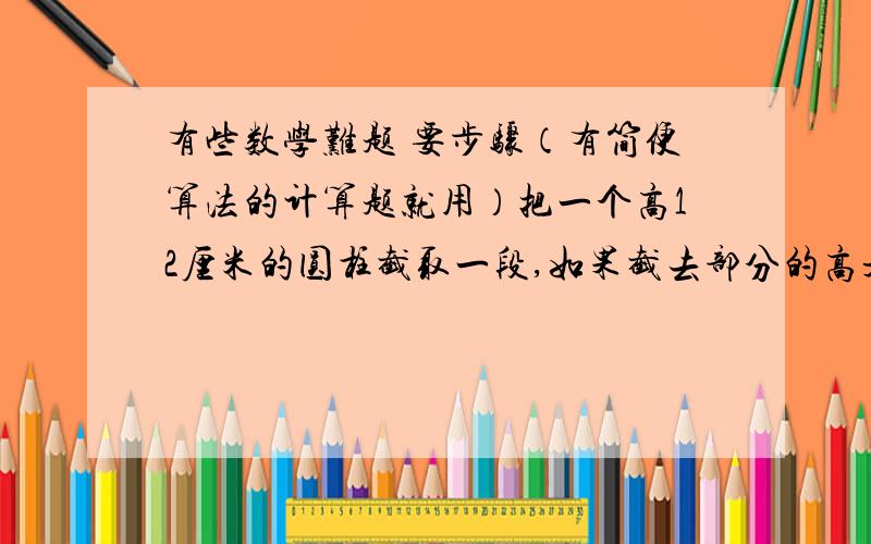 有些数学难题 要步骤（有简便算法的计算题就用）把一个高12厘米的圆柱截取一段,如果截去部分的高是3厘米,那么剩下部分的表面积比原来减少28.26平方厘米.原来圆柱体的体积是（  ）?