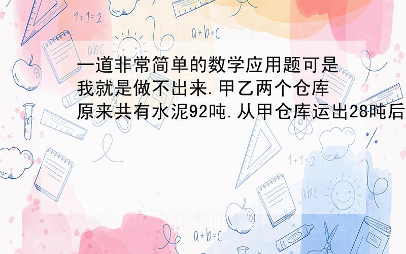 一道非常简单的数学应用题可是我就是做不出来.甲乙两个仓库原来共有水泥92吨.从甲仓库运出28吨后,乙仓库的水泥吨数甲仓库的4倍少6吨,甲乙两个仓库原来各有水泥多少吨?