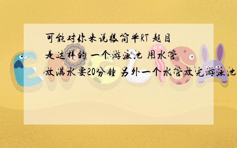 可能对你来说很简单RT 题目是这样的 一个游泳池 用水管放满水要20分钟 另外一个水管放完游泳池的水要30分钟问:如果同时两个水管都打开 放满水要多长时间?不知道我说清楚没有