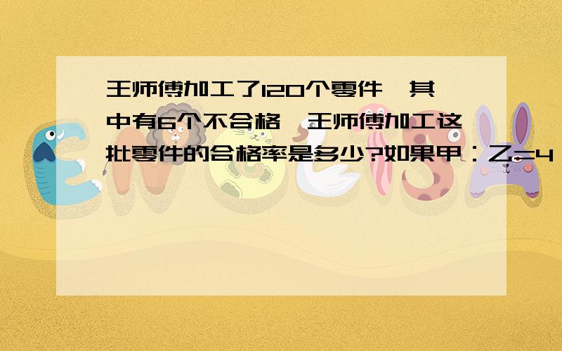 王师傅加工了120个零件,其中有6个不合格,王师傅加工这批零件的合格率是多少?如果甲：乙=4：5,那么甲比乙少百分之几