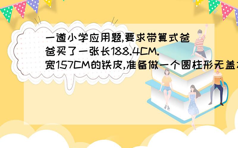 一道小学应用题,要求带算式爸爸买了一张长188.4CM.宽157CM的铁皮,准备做一个圆柱形无盖水桶.桶底铁皮另配,爸爸想是做出来的铁皮桶容积最大,这个铁皮桶最大容积是多少?