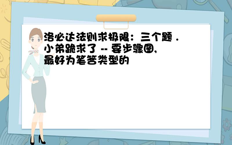 洛必达法则求极限：三个题 .小弟跪求了 -- 要步骤图,最好为笔答类型的