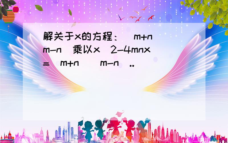 解关于x的方程：(m+n)(m-n)乘以x^2-4mnx=(m+n)(m-n)..