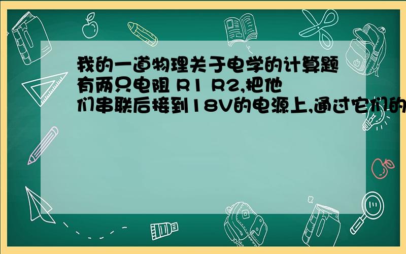 我的一道物理关于电学的计算题有两只电阻 R1 R2,把他们串联后接到18V的电源上,通过它们的电流为2A,当它们并联接在同一电源上时,总电流为9A,求R1 R2的阻值.（请给出适当的说明和具体步骤,）