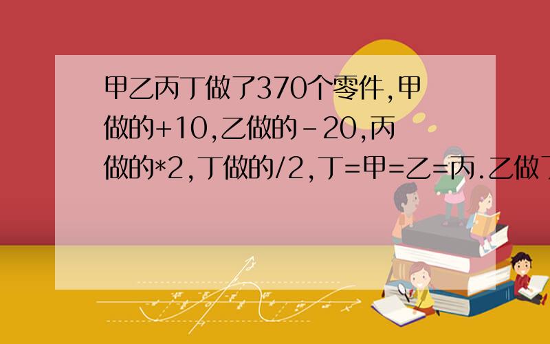 甲乙丙丁做了370个零件,甲做的+10,乙做的-20,丙做的*2,丁做的/2,丁=甲=乙=丙.乙做了几个?