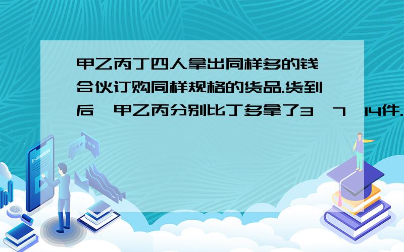 甲乙丙丁四人拿出同样多的钱,合伙订购同样规格的货品.货到后,甲乙丙分别比丁多拿了3,7,14件.结算时,乙付给丁14元.那么,丙因付给丁多少元?【请用方程解答】