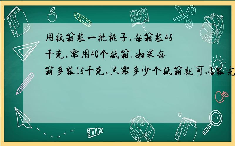 用纸箱装一批桃子,每箱装45千克,需用40个纸箱.如果每箱多装15千克,只需多少个纸箱就可以装完?