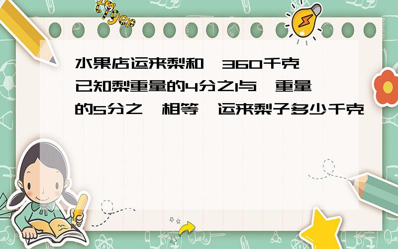 水果店运来梨和桔360千克,已知梨重量的4分之1与桔重量的5分之一相等,运来梨子多少千克,桔子多少千克?