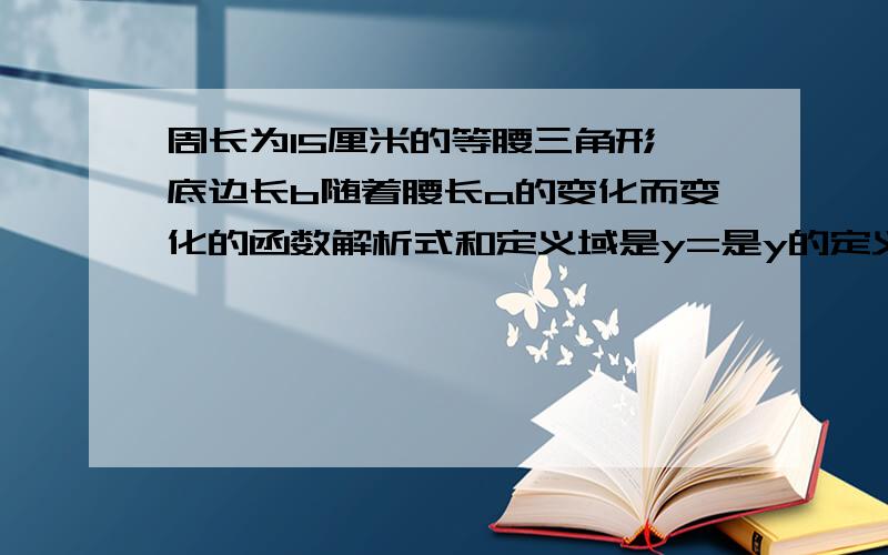 周长为15厘米的等腰三角形,底边长b随着腰长a的变化而变化的函数解析式和定义域是y=是y的定义域