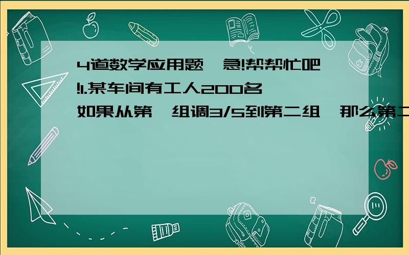 4道数学应用题,急!帮帮忙吧!1.某车间有工人200名,如果从第一组调3/5到第二组,那么第二组的人数是第一组的3倍,两组原有多人?   2.某工厂女工人数是男工的4/5,因工作需要,有调入女工30人,这时,