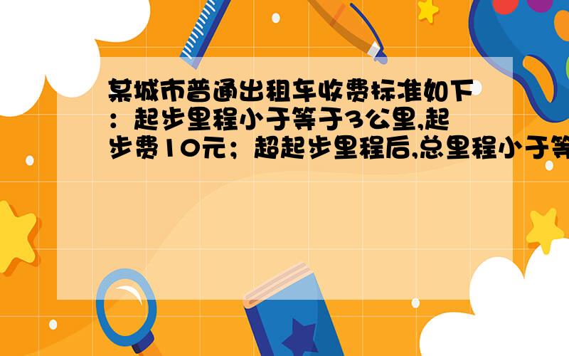 某城市普通出租车收费标准如下：起步里程小于等于3公里,起步费10元；超起步里程后,总里程小于等于10公里的,每公里另收租费2元；总里程超过10公里以上的部分加收50%的回空补贴费,即每公