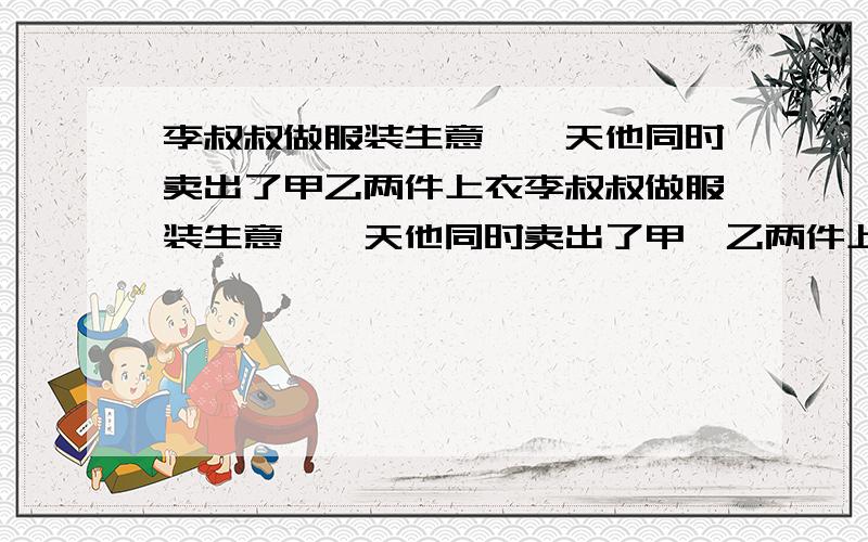 李叔叔做服装生意,一天他同时卖出了甲乙两件上衣李叔叔做服装生意,一天他同时卖出了甲,乙两件上衣,售价均为x（x＞0）元,其中甲上衣亏10%,乙上衣盈利10％,请你分析在这笔生意中,李叔叔的