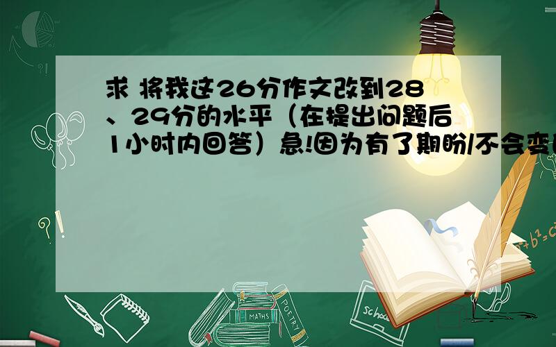 求 将我这26分作文改到28、29分的水平（在提出问题后1小时内回答）急!因为有了期盼/不会变的是—— （600-800字）（求在其题材不变的情况下将情节等搞的更精彩一些.在线等待作文登场,感