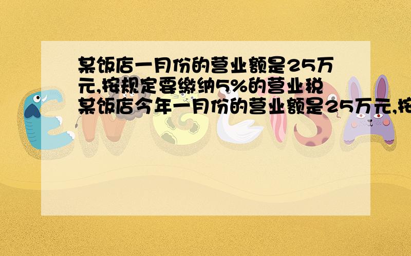 某饭店一月份的营业额是25万元,按规定要缴纳5%的营业税某饭店今年一月份的营业额是25万元,按规定要缴纳5%的营业税,还要按营业税的7%缴纳城市维护建设税.（1）该饭店这个月要缴纳营业税