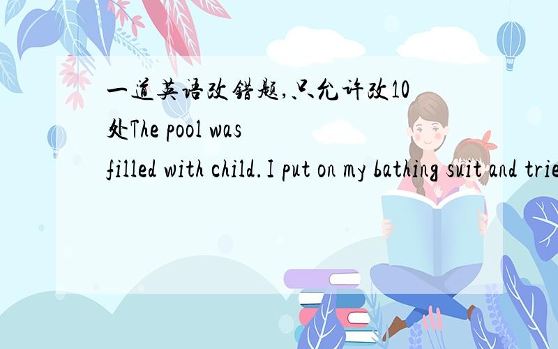 一道英语改错题,只允许改10处The pool was filled with child.I put on my bathing suit and tried to swim .But after a minute I had to get out of ,A hundred very small pair of legs and arms were splashing all round me .I returned to a bank and