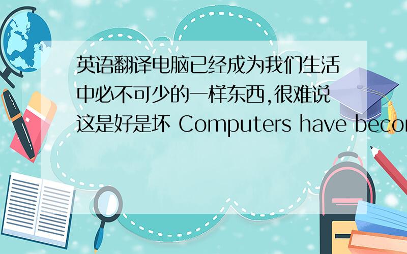 英语翻译电脑已经成为我们生活中必不可少的一样东西,很难说这是好是坏 Computers have become indispensable in our life,it is difficult to say whether is good or notlife 改lives