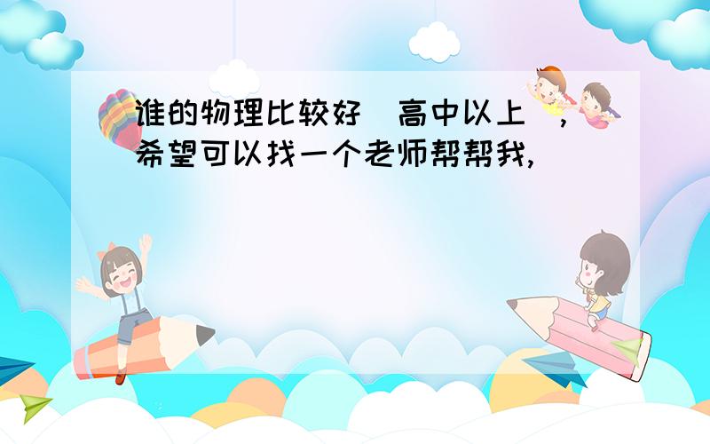 谁的物理比较好（高中以上）,希望可以找一个老师帮帮我,