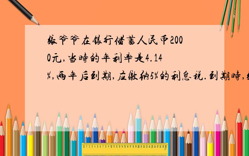 张爷爷在银行储蓄人民币2000元,当时的年利率是4.14%,两年后到期,应缴纳5%的利息税.到期时,张爷爷应缴纳利息税多少元?到期时共得到到多少元?