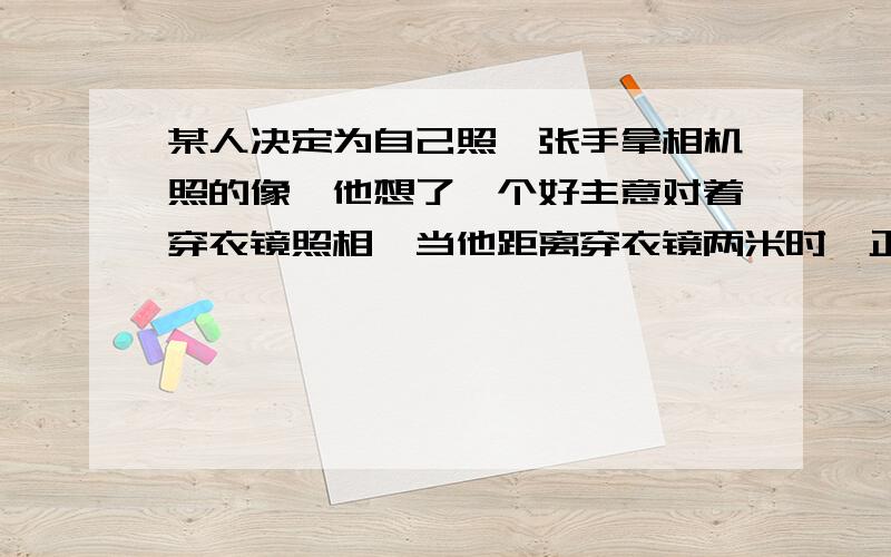 某人决定为自己照一张手拿相机照的像,他想了一个好主意对着穿衣镜照相,当他距离穿衣镜两米时,正准备按下快门,突然为调焦犯起愁来,你能告诉他应把相机的距离标志调到（ ）A.2米 B.略大2