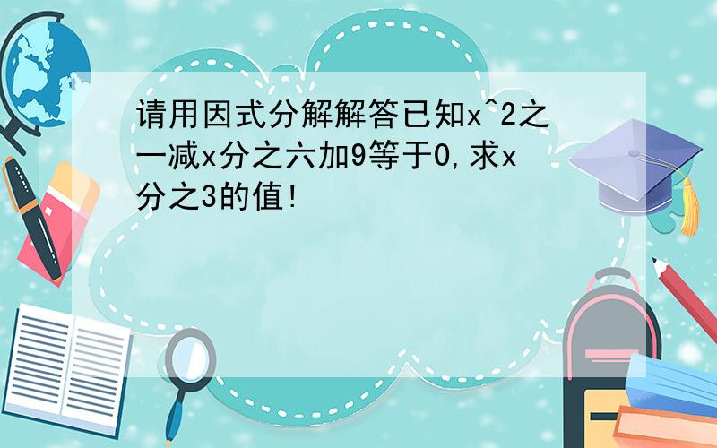 请用因式分解解答已知x^2之一减x分之六加9等于0,求x分之3的值!