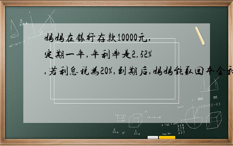 妈妈在银行存款10000元,定期一年,年利率是2.52%,若利息税为20%,到期后,妈妈能取回本金和税后利息共多少元?