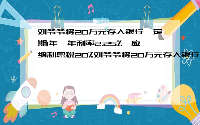 刘爷爷将20万元存入银行,定期1年,年利率2.25%,应纳利息税20%刘爷爷将20万元存入银行,建立一个资助贫困生的基金,定期1年,年利率2.25%,应纳利息税20%,到期后本金自动转存,拿出税后利息资助贫困