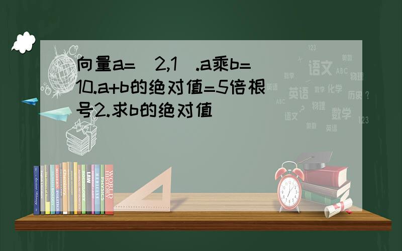 向量a=(2,1).a乘b=10.a+b的绝对值=5倍根号2.求b的绝对值