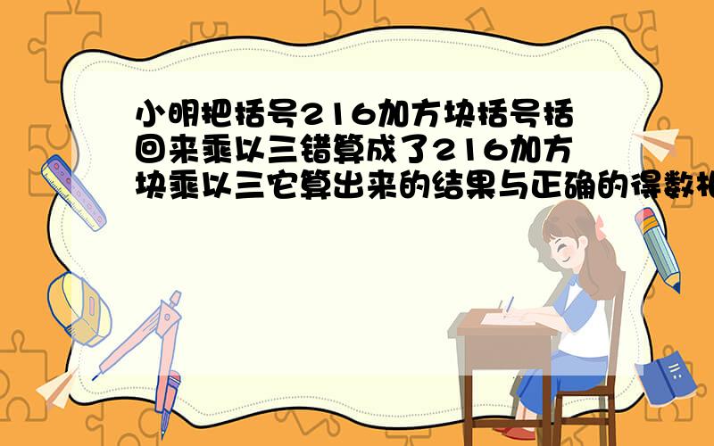 小明把括号216加方块括号括回来乘以三错算成了216加方块乘以三它算出来的结果与正确的得数相差多少