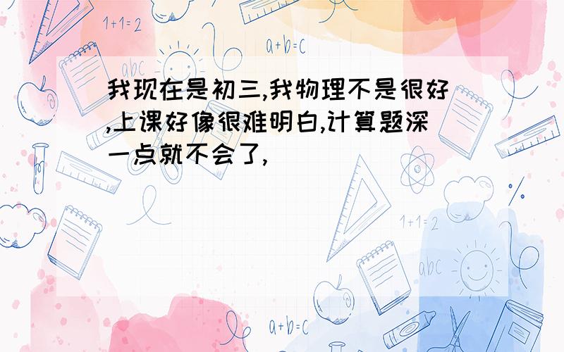 我现在是初三,我物理不是很好,上课好像很难明白,计算题深一点就不会了,