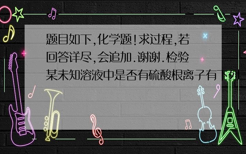 题目如下,化学题!求过程,若回答详尽,会追加.谢谢.检验某未知溶液中是否有硫酸根离子有下列三种操作:①加入氯化钡溶液再加稀盐酸;②加入过量盐酸酸化了的氯化钡溶液;③先加过量盐酸酸