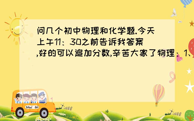 问几个初中物理和化学题.今天上午11：30之前告诉我答案,好的可以追加分数,辛苦大家了物理：1、（多选）在探究凸透镜成像规律中,有的同学实验结果与正确结论相差较大,原因可能是A、凸