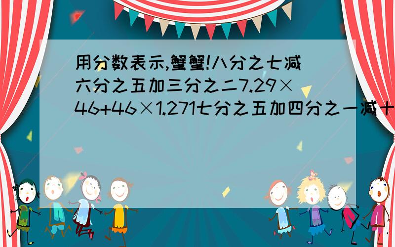 用分数表示,蟹蟹!八分之七减六分之五加三分之二7.29×46+46×1.271七分之五加四分之一减十四分之九x+（1.23+1.6）=2.45希望要有列式~蟹蟹!