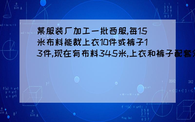 某服装厂加工一批西服,每15米布料能裁上衣10件或裤子13件,现在有布料345米,上衣和裤子配套分配裁上衣和裤子的衣料各多少 2元一次方程