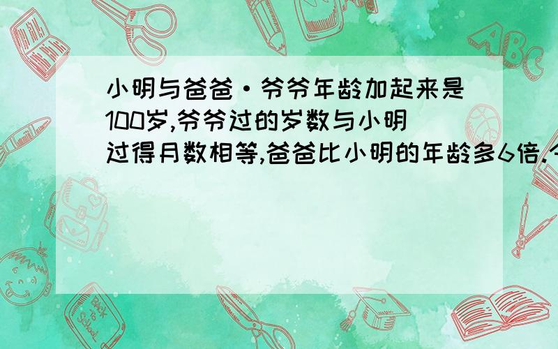 小明与爸爸·爷爷年龄加起来是100岁,爷爷过的岁数与小明过得月数相等,爸爸比小明的年龄多6倍.今年三人分别多少岁?（要列式）