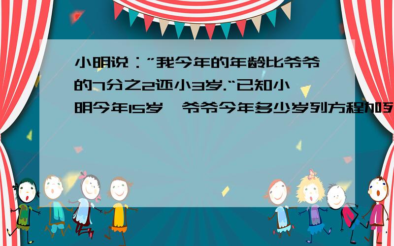 小明说：”我今年的年龄比爷爷的7分之2还小3岁.“已知小明今年15岁,爷爷今年多少岁列方程加列式