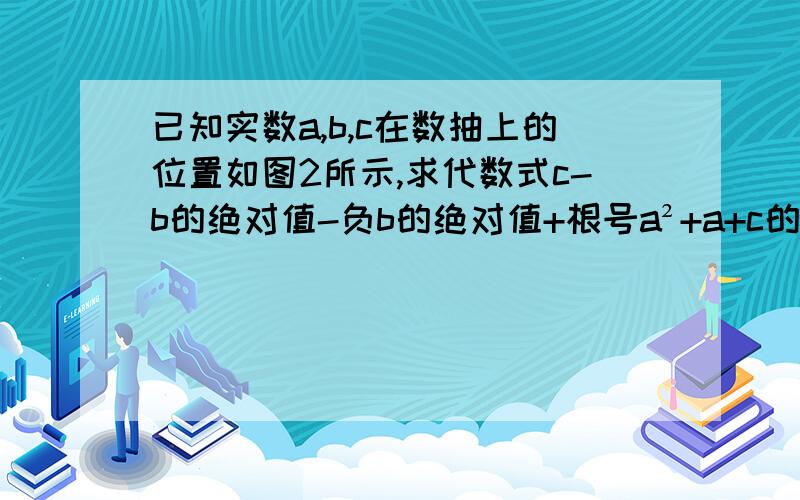 已知实数a,b,c在数抽上的位置如图2所示,求代数式c-b的绝对值-负b的绝对值+根号a²+a+c的绝对值的值