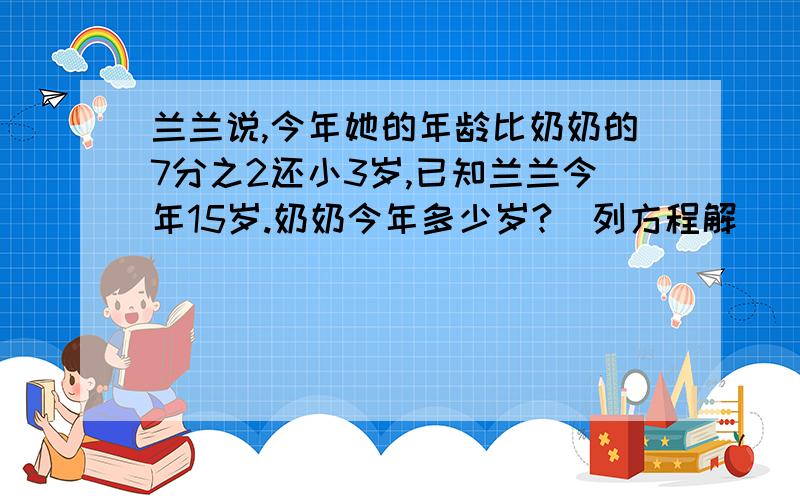 兰兰说,今年她的年龄比奶奶的7分之2还小3岁,已知兰兰今年15岁.奶奶今年多少岁?(列方程解)