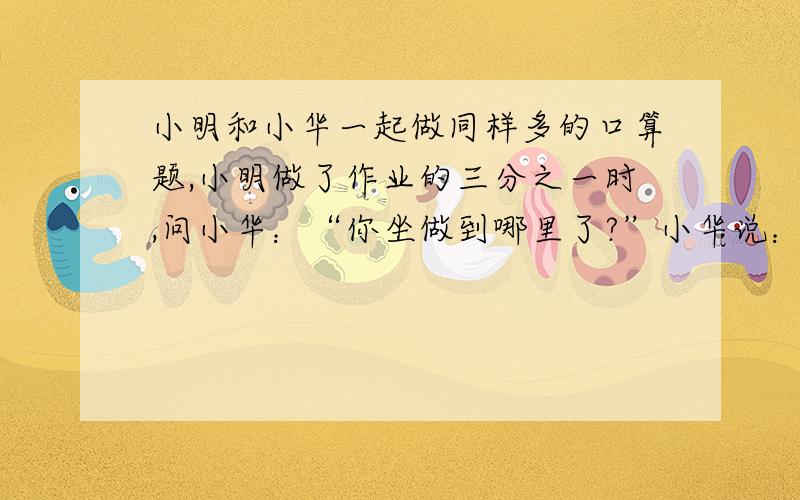 小明和小华一起做同样多的口算题,小明做了作业的三分之一时,问小华：“你坐做到哪里了?”小华说：“我还有45道题.”小明做了余下的一半是时,又问小华,小华说：“正好做了一半.”如果