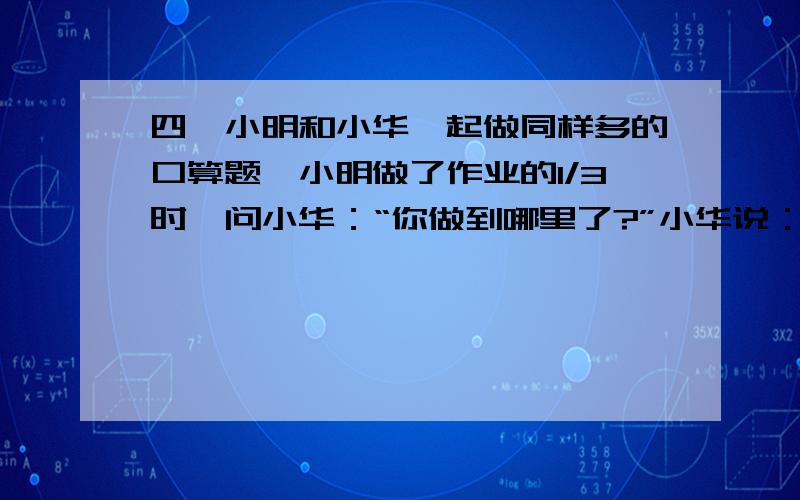 四,小明和小华一起做同样多的口算题,小明做了作业的1/3时,问小华：“你做到哪里了?”小华说：“我还有45道题.”小明做了余下的一半时,又问小华,小华说：“正好做了一半.”如果他们做题