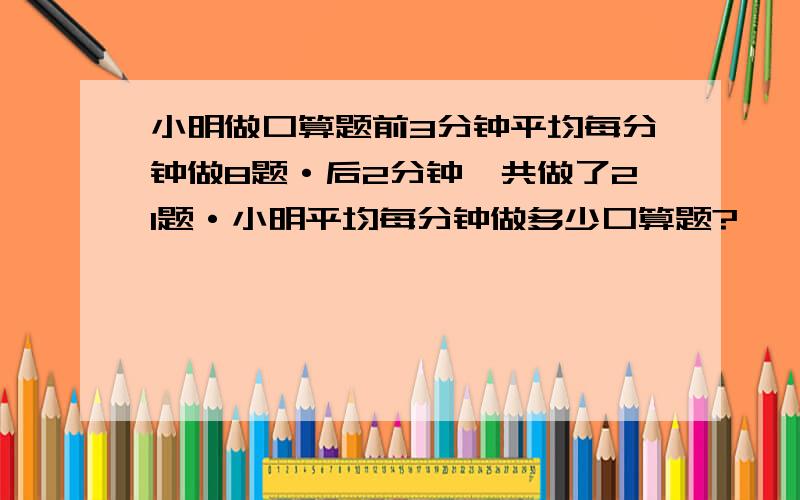 小明做口算题前3分钟平均每分钟做8题·后2分钟一共做了21题·小明平均每分钟做多少口算题?