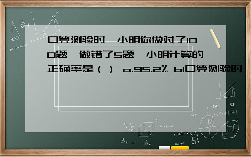口算测验时,小明你做对了100题,做错了5题,小明计算的正确率是（） a.95.2% b1口算测验时,小明你做对了100题,做错了5题,小明计算的正确率是（）a.95.2% b100% c96.2% d95%
