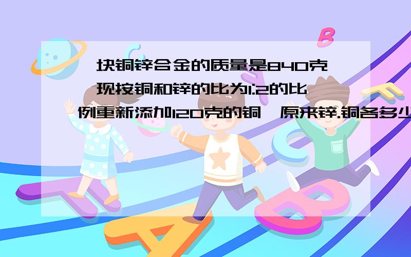 一块铜锌合金的质量是840克,现按铜和锌的比为1:2的比例重新添加120克的铜,原来锌.铜各多少千克?不要方程的