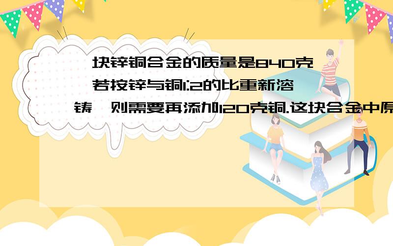 一块锌铜合金的质量是840克,若按锌与铜1:2的比重新溶铸,则需要再添加120克铜.这块合金中原有锌,铜各多少克?（列式计算）