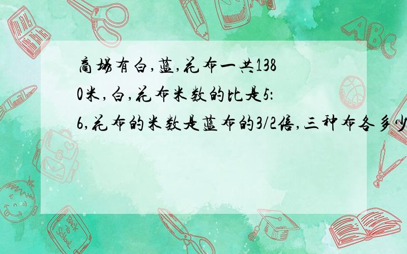 商场有白,蓝,花布一共1380米,白,花布米数的比是5：6,花布的米数是蓝布的3/2倍,三种布各多少米?