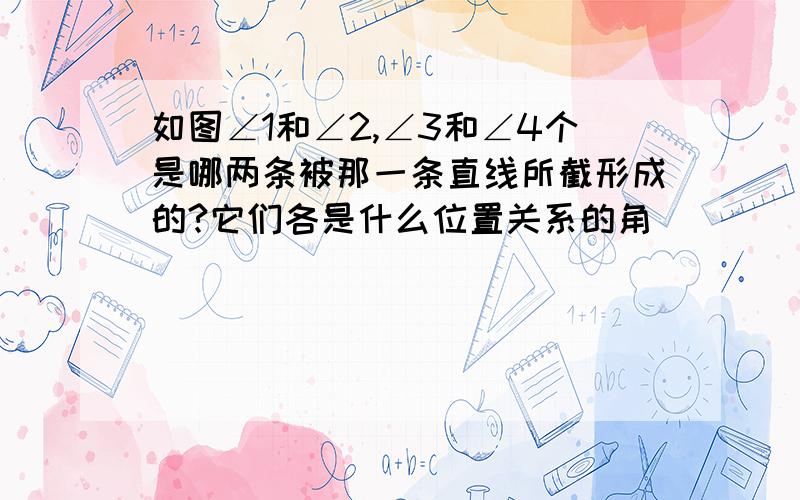 如图∠1和∠2,∠3和∠4个是哪两条被那一条直线所截形成的?它们各是什么位置关系的角