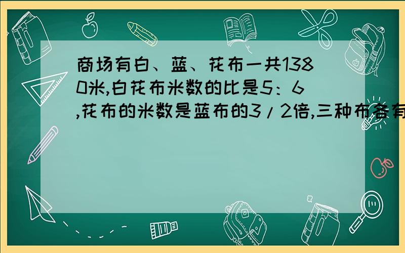 商场有白、蓝、花布一共1380米,白花布米数的比是5：6,花布的米数是蓝布的3/2倍,三种布各有多少米?