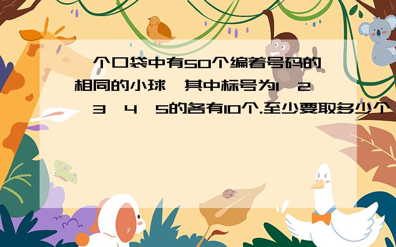 一个口袋中有50个编着号码的相同的小球,其中标号为1,2,3,4,5的各有10个.至少要取多少个,才能保证其中至少有2对号码相同的小球?